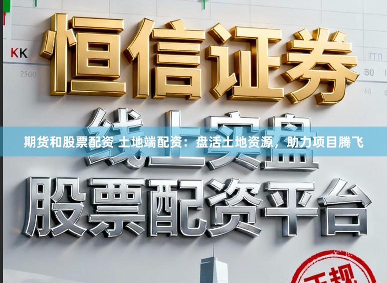 期货和股票配资 土地端配资：盘活土地资源，助力项目腾飞