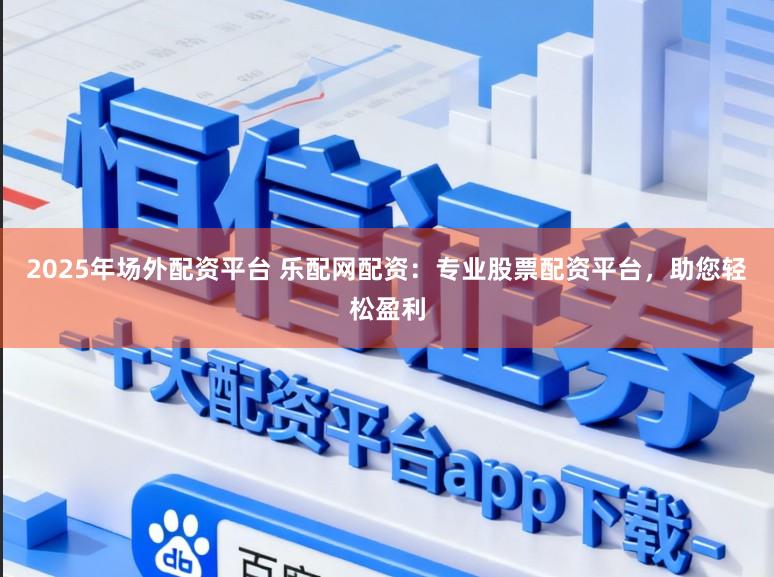 2025年场外配资平台 乐配网配资：专业股票配资平台，助您轻松盈利