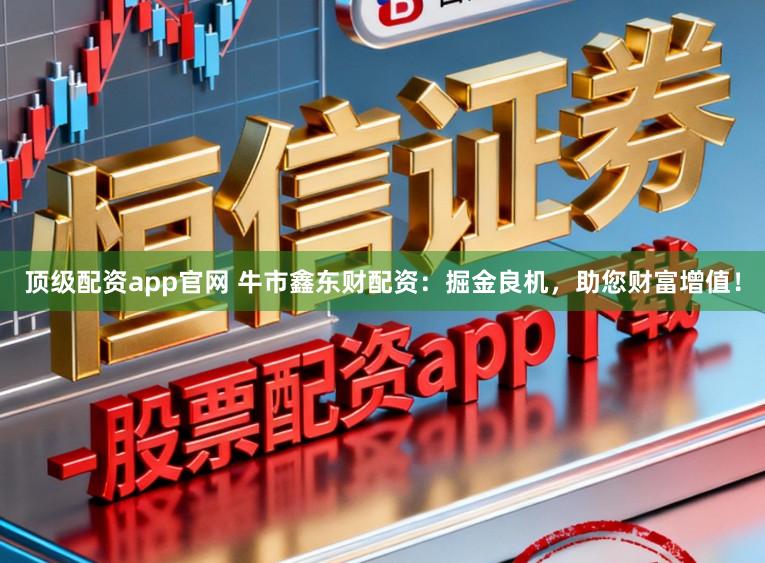 顶级配资app官网 牛市鑫东财配资：掘金良机，助您财富增值！