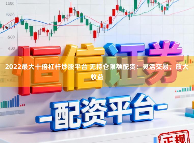 2022最大十倍杠杆炒股平台 无持仓限额配资：灵活交易，放大收益