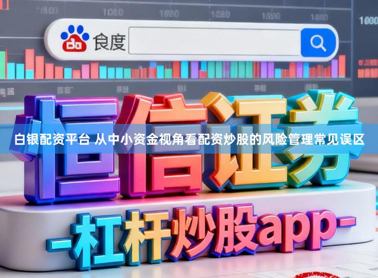 白银配资平台 从中小资金视角看配资炒股的风险管理常见误区